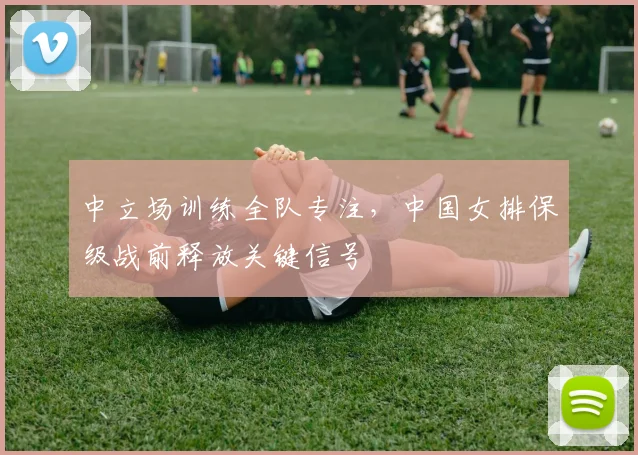 中立场训练全队专注，中国女排保级战前释放关键信号