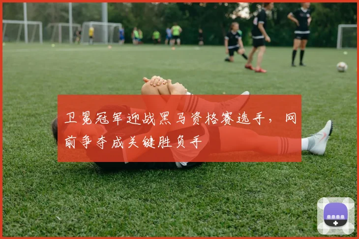 卫冕冠军迎战黑马资格赛选手，网前争夺成关键胜负手